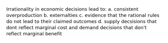 Irrationality in economic decisions lead to: a. consistent overproduction b. externalties c. evidence that the rational rules do not lead to their claimed outcomes d. supply decsisions that dont reflect marginal cost and demand decisions that don't reflect marginal benefit