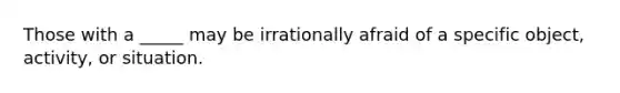 Those with a _____ may be irrationally afraid of a specific object, activity, or situation.