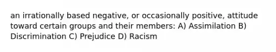 an irrationally based negative, or occasionally positive, attitude toward certain groups and their members: A) Assimilation B) Discrimination C) Prejudice D) Racism