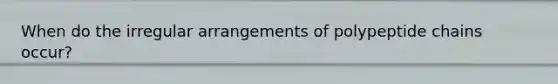 When do the irregular arrangements of polypeptide chains occur?