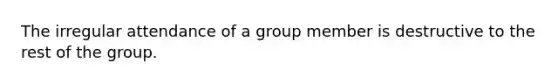 The irregular attendance of a group member is destructive to the rest of the group.