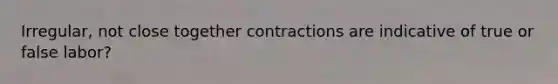 Irregular, not close together contractions are indicative of true or false labor?