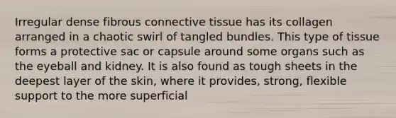 Irregular dense fibrous connective tissue has its collagen arranged in a chaotic swirl of tangled bundles. This type of tissue forms a protective sac or capsule around some organs such as the eyeball and kidney. It is also found as tough sheets in the deepest layer of the skin, where it provides, strong, flexible support to the more superficial