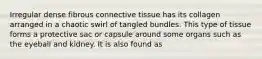 Irregular dense fibrous connective tissue has its collagen arranged in a chaotic swirl of tangled bundles. This type of tissue forms a protective sac or capsule around some organs such as the eyeball and kidney. It is also found as