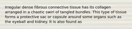 Irregular dense fibrous connective tissue has its collagen arranged in a chaotic swirl of tangled bundles. This type of tissue forms a protective sac or capsule around some organs such as the eyeball and kidney. It is also found as