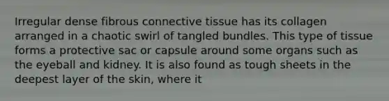 Irregular dense fibrous <a href='https://www.questionai.com/knowledge/kYDr0DHyc8-connective-tissue' class='anchor-knowledge'>connective tissue</a> has its collagen arranged in a chaotic swirl of tangled bundles. This type of tissue forms a protective sac or capsule around some organs such as the eyeball and kidney. It is also found as tough sheets in the deepest layer of the skin, where it