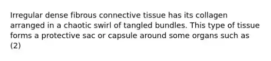 Irregular dense fibrous connective tissue has its collagen arranged in a chaotic swirl of tangled bundles. This type of tissue forms a protective sac or capsule around some organs such as (2)