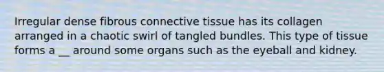 Irregular dense fibrous connective tissue has its collagen arranged in a chaotic swirl of tangled bundles. This type of tissue forms a __ around some organs such as the eyeball and kidney.