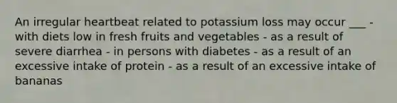 An irregular heartbeat related to potassium loss may occur ___ - with diets low in fresh fruits and vegetables - as a result of severe diarrhea - in persons with diabetes - as a result of an excessive intake of protein - as a result of an excessive intake of bananas