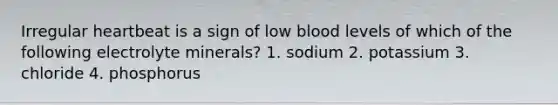 Irregular heartbeat is a sign of low blood levels of which of the following electrolyte minerals? 1. sodium 2. potassium 3. chloride 4. phosphorus