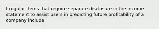 Irregular items that require separate disclosure in the <a href='https://www.questionai.com/knowledge/kCPMsnOwdm-income-statement' class='anchor-knowledge'>income statement</a> to assist users in predicting future profitability of a company include