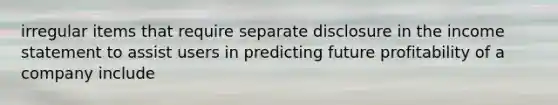 irregular items that require separate disclosure in the income statement to assist users in predicting future profitability of a company include