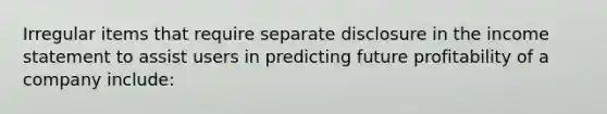 Irregular items that require separate disclosure in the income statement to assist users in predicting future profitability of a company include: