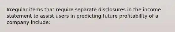 Irregular items that require separate disclosures in the income statement to assist users in predicting future profitability of a company include: