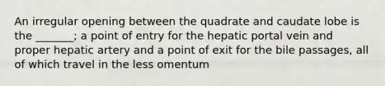 An irregular opening between the quadrate and caudate lobe is the _______; a point of entry for the hepatic portal vein and proper hepatic artery and a point of exit for the bile passages, all of which travel in the less omentum