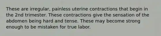 These are irregular, painless uterine contractions that begin in the 2nd trimester. These contractions give the sensation of the abdomen being hard and tense. These may become strong enough to be mistaken for true labor.