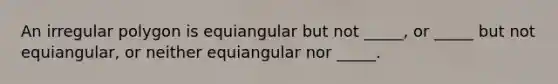 An irregular polygon is equiangular but not _____, or _____ but not equiangular, or neither equiangular nor _____.