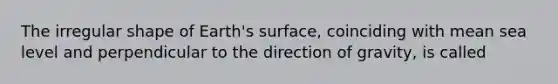 The irregular shape of Earth's surface, coinciding with mean sea level and perpendicular to the direction of gravity, is called