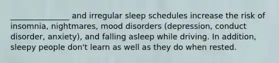 _______________ and irregular sleep schedules increase the risk of insomnia, nightmares, mood disorders (depression, conduct disorder, anxiety), and falling asleep while driving. In addition, sleepy people don't learn as well as they do when rested.