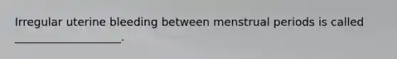 Irregular uterine bleeding between menstrual periods is called ___________________.