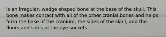 Is an irregular, wedge shaped bone at the base of the skull. This bone makes contact with all of the other cranial bones and helps form the base of the cranium, the sides of the skull, and the floors and sides of the eye sockets