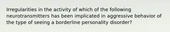 Irregularities in the activity of which of the following neurotransmitters has been implicated in aggressive behavior of the type of seeing a <a href='https://www.questionai.com/knowledge/kk4xgH7DCL-borderline-personality-disorder' class='anchor-knowledge'>borderline personality disorder</a>?