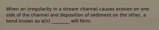 When an irregularity in a stream channel causes erosion on one side of the channel and deposition of sediment on the other, a bend known as a(n) ________ will form.