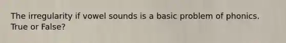 The irregularity if vowel sounds is a basic problem of phonics. True or False?