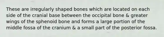 These are irregularly shaped bones which are located on each side of the cranial base between the occipital bone & greater wings of the sphenoid bone and forms a large portion of the middle fossa of the cranium & a small part of the posterior fossa.