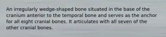 An irregularly wedge-shaped bone situated in the base of the cranium anterior to the temporal bone and serves as the anchor for all eight cranial bones. It articulates with all seven of the other cranial bones.