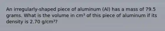 An irregularly-shaped piece of aluminum (Al) has a mass of 79.5 grams. What is the volume in cm³ of this piece of aluminum if its density is 2.70 g/cm³?