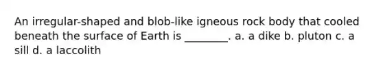 An irregular-shaped and blob-like igneous rock body that cooled beneath the surface of Earth is ________. a. a dike b. pluton c. a sill d. a laccolith