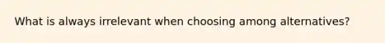 What is always irrelevant when choosing among alternatives?