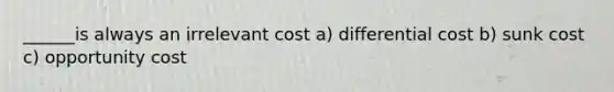 ______is always an irrelevant cost a) differential cost b) sunk cost c) opportunity cost