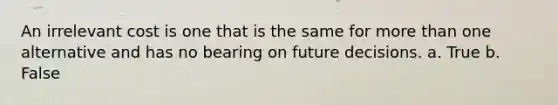 An irrelevant cost is one that is the same for more than one alternative and has no bearing on future decisions. a. True b. False