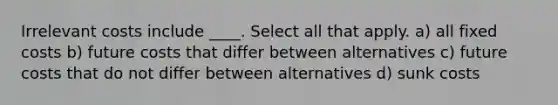 Irrelevant costs include ____. Select all that apply. a) all fixed costs b) future costs that differ between alternatives c) future costs that do not differ between alternatives d) sunk costs