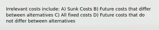 Irrelevant costs include: A) Sunk Costs B) Future costs that differ between alternatives C) All fixed costs D) Future costs that do not differ between alternatives