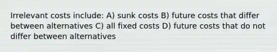 Irrelevant costs include: A) sunk costs B) future costs that differ between alternatives C) all fixed costs D) future costs that do not differ between alternatives