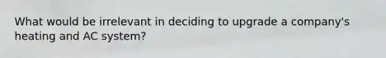 What would be irrelevant in deciding to upgrade a company's heating and AC system?
