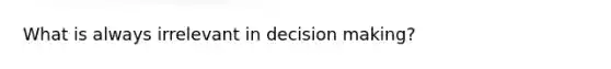 What is always irrelevant in decision making?