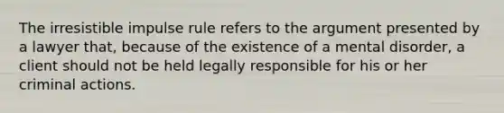 The irresistible impulse rule refers to the argument presented by a lawyer that, because of the existence of a mental disorder, a client should not be held legally responsible for his or her criminal actions.