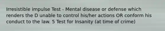 Irresistible impulse Test - Mental disease or defense which renders the D unable to control his/her actions OR conform his conduct to the law. 5 Test for Insanity (at time of crime)