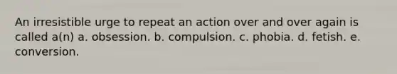 An irresistible urge to repeat an action over and over again is called a(n) a. obsession. b. compulsion. c. phobia. d. fetish. e. conversion.