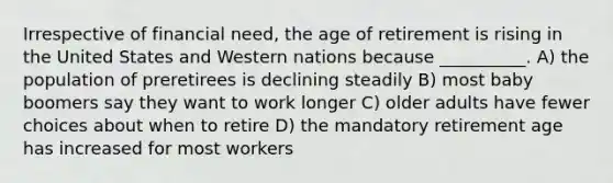 Irrespective of financial need, the age of retirement is rising in the United States and Western nations because __________. A) the population of preretirees is declining steadily B) most baby boomers say they want to work longer C) older adults have fewer choices about when to retire D) the mandatory retirement age has increased for most workers