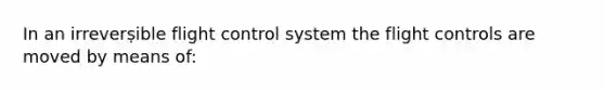 In an irreverṣible flight control system the flight controls are moved by means of: