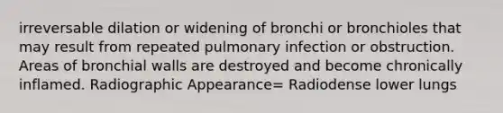 irreversable dilation or widening of bronchi or bronchioles that may result from repeated pulmonary infection or obstruction. Areas of bronchial walls are destroyed and become chronically inflamed. Radiographic Appearance= Radiodense lower lungs