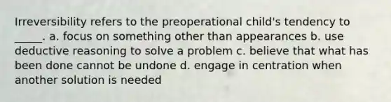 Irreversibility refers to the preoperational child's tendency to _____. a. focus on something other than appearances b. use deductive reasoning to solve a problem c. believe that what has been done cannot be undone d. engage in centration when another solution is needed