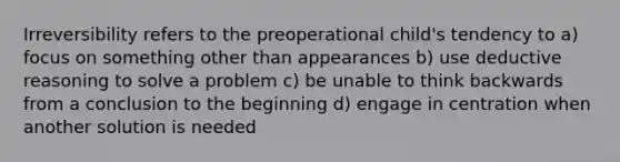 Irreversibility refers to the preoperational child's tendency to a) focus on something other than appearances b) use deductive reasoning to solve a problem c) be unable to think backwards from a conclusion to the beginning d) engage in centration when another solution is needed