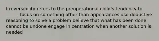 Irreversibility refers to the preoperational child's tendency to _____. focus on something other than appearances use deductive reasoning to solve a problem believe that what has been done cannot be undone engage in centration when another solution is needed