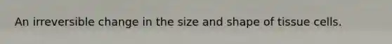 An irreversible change in the size and shape of tissue cells.